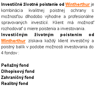 Textov� pole: Investi�n� �ivotn� poistenie od Wintherthur je kombin�cia kvalitnej poistnej ochrany s mo�nos�ou dlhodobo v�hodne a profesion�lne spravovan�ch invest�ci�. Klient m� mo�nos� rozhodova� o miere poistenia a investovania.  Investi�n�m �ivotn�m poisten�m od Wintherthur z�skava ka�d� klient investi�n� a poistn� bal�k v podobe mo�nosti investovania do 4 fondov :Pe�a�n� fondDlhopisov� fondZahrani�n� fondRealitn� fond